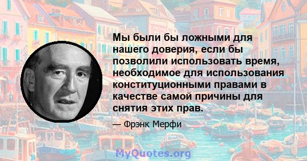 Мы были бы ложными для нашего доверия, если бы позволили использовать время, необходимое для использования конституционными правами в качестве самой причины для снятия этих прав.