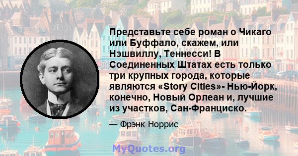 Представьте себе роман о Чикаго или Буффало, скажем, или Нэшвиллу, Теннесси! В Соединенных Штатах есть только три крупных города, которые являются «Story Cities»- Нью-Йорк, конечно, Новый Орлеан и, лучшие из участков,