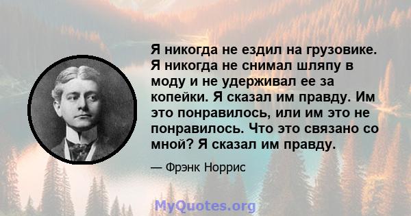 Я никогда не ездил на грузовике. Я никогда не снимал шляпу в моду и не удерживал ее за копейки. Я сказал им правду. Им это понравилось, или им это не понравилось. Что это связано со мной? Я сказал им правду.