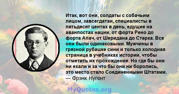 Итак, вот они, солдаты с собачьим лицом, завсегдатаи, специалисты в пятьдесят центах в день, едущие на аванпостах нации, от форта Рено до форта Апач, от Шеридана до Старка. Все они были одинаковыми. Мужчины в грязной