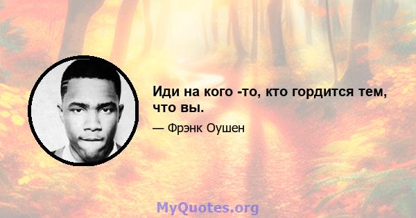 Иди на кого -то, кто гордится тем, что вы.