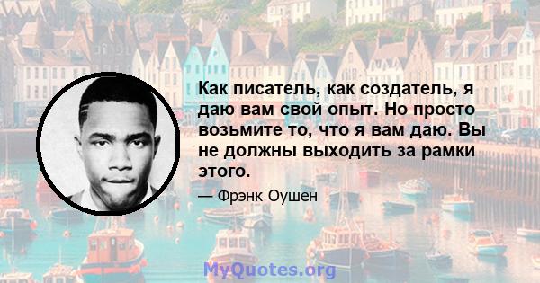 Как писатель, как создатель, я даю вам свой опыт. Но просто возьмите то, что я вам даю. Вы не должны выходить за рамки этого.