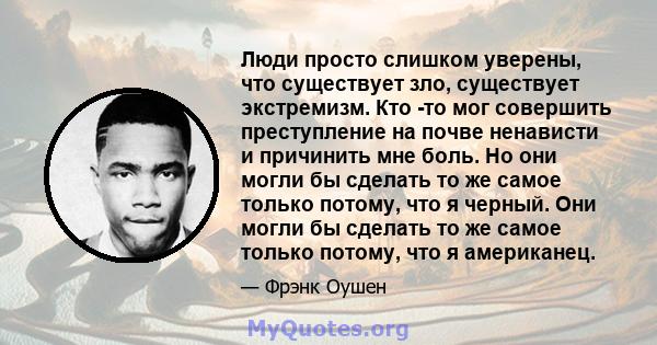 Люди просто слишком уверены, что существует зло, существует экстремизм. Кто -то мог совершить преступление на почве ненависти и причинить мне боль. Но они могли бы сделать то же самое только потому, что я черный. Они