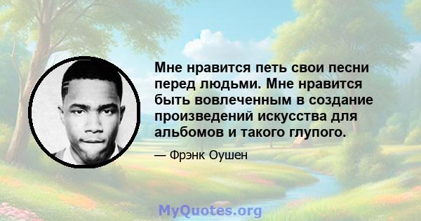 Мне нравится петь свои песни перед людьми. Мне нравится быть вовлеченным в создание произведений искусства для альбомов и такого глупого.