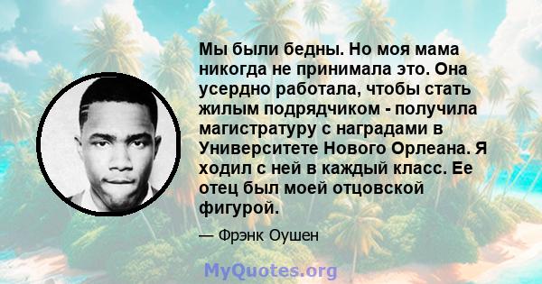 Мы были бедны. Но моя мама никогда не принимала это. Она усердно работала, чтобы стать жилым подрядчиком - получила магистратуру с наградами в Университете Нового Орлеана. Я ходил с ней в каждый класс. Ее отец был моей