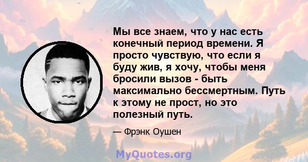 Мы все знаем, что у нас есть конечный период времени. Я просто чувствую, что если я буду жив, я хочу, чтобы меня бросили вызов - быть максимально бессмертным. Путь к этому не прост, но это полезный путь.