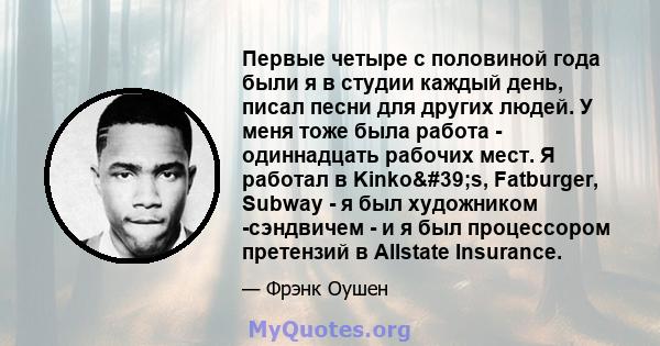 Первые четыре с половиной года были я в студии каждый день, писал песни для других людей. У меня тоже была работа - одиннадцать рабочих мест. Я работал в Kinko's, Fatburger, Subway - я был художником -сэндвичем - и