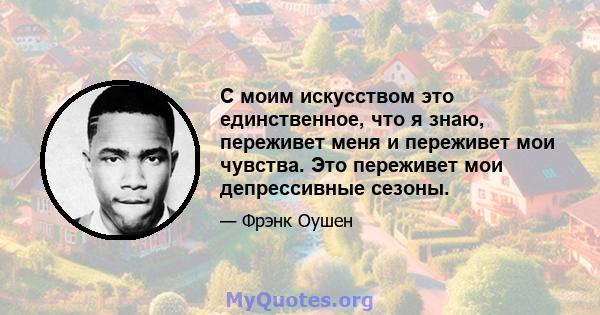 С моим искусством это единственное, что я знаю, переживет меня и переживет мои чувства. Это переживет мои депрессивные сезоны.