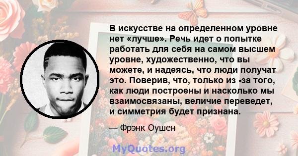 В искусстве на определенном уровне нет «лучше». Речь идет о попытке работать для себя на самом высшем уровне, художественно, что вы можете, и надеясь, что люди получат это. Поверив, что, только из -за того, как люди