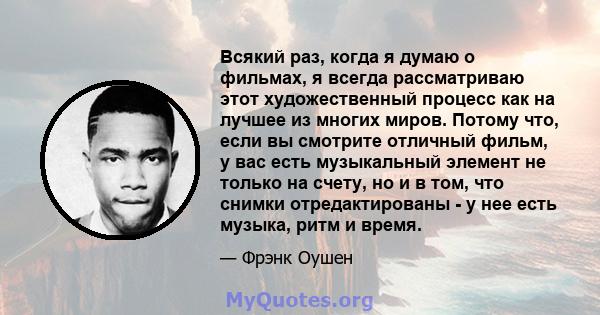 Всякий раз, когда я думаю о фильмах, я всегда рассматриваю этот художественный процесс как на лучшее из многих миров. Потому что, если вы смотрите отличный фильм, у вас есть музыкальный элемент не только на счету, но и