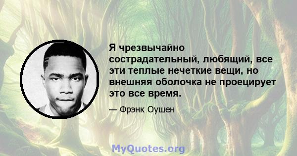 Я чрезвычайно сострадательный, любящий, все эти теплые нечеткие вещи, но внешняя оболочка не проецирует это все время.