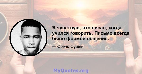 Я чувствую, что писал, когда учился говорить. Письмо всегда было формой общения.