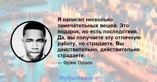 Я написал несколько замечательных вещей. Это подарок, но есть последствия. Да, вы получаете эту отличную работу, но страдаете. Вы действительно, действительно страдаете.