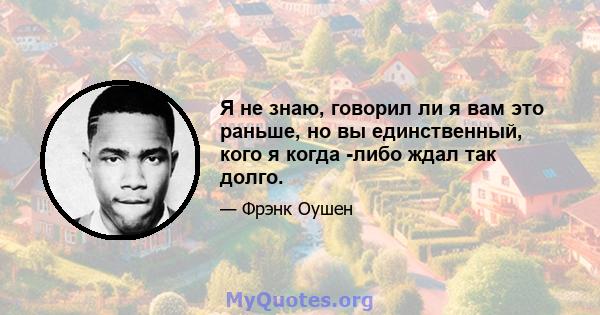 Я не знаю, говорил ли я вам это раньше, но вы единственный, кого я когда -либо ждал так долго.