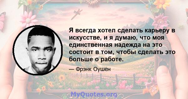 Я всегда хотел сделать карьеру в искусстве, и я думаю, что моя единственная надежда на это состоит в том, чтобы сделать это больше о работе.