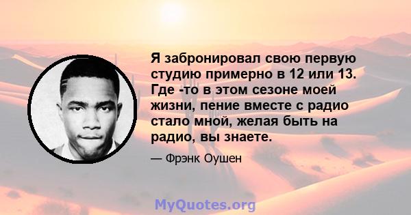 Я забронировал свою первую студию примерно в 12 или 13. Где -то в этом сезоне моей жизни, пение вместе с радио стало мной, желая быть на радио, вы знаете.