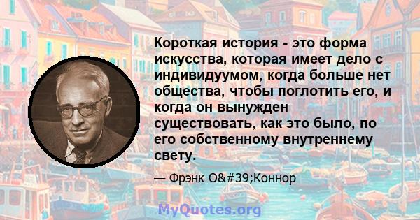 Короткая история - это форма искусства, которая имеет дело с индивидуумом, когда больше нет общества, чтобы поглотить его, и когда он вынужден существовать, как это было, по его собственному внутреннему свету.