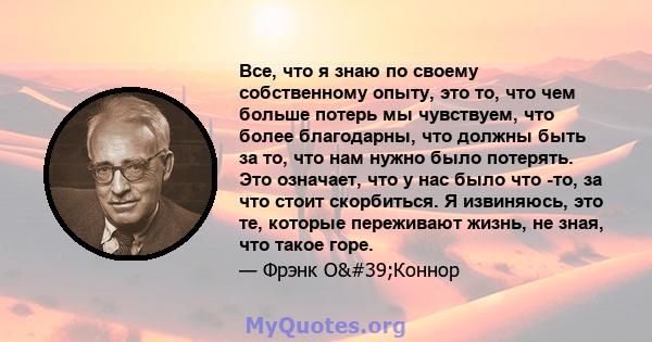 Все, что я знаю по своему собственному опыту, это то, что чем больше потерь мы чувствуем, что более благодарны, что должны быть за то, что нам нужно было потерять. Это означает, что у нас было что -то, за что стоит