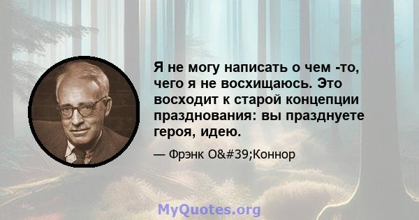 Я не могу написать о чем -то, чего я не восхищаюсь. Это восходит к старой концепции празднования: вы празднуете героя, идею.