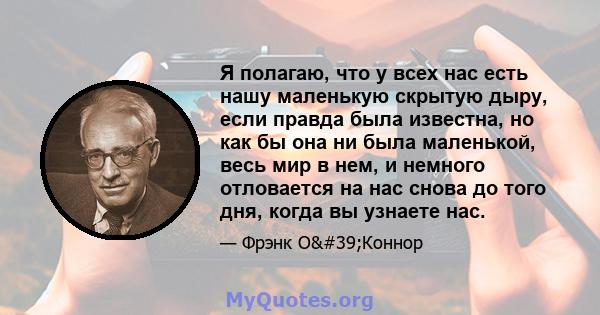 Я полагаю, что у всех нас есть нашу маленькую скрытую дыру, если правда была известна, но как бы она ни была маленькой, весь мир в нем, и немного отловается на нас снова до того дня, когда вы узнаете нас.