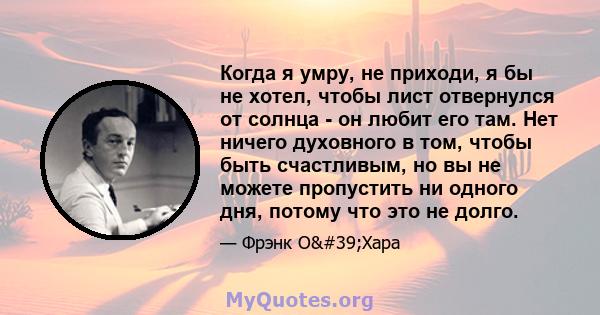 Когда я умру, не приходи, я бы не хотел, чтобы лист отвернулся от солнца - он любит его там. Нет ничего духовного в том, чтобы быть счастливым, но вы не можете пропустить ни одного дня, потому что это не долго.