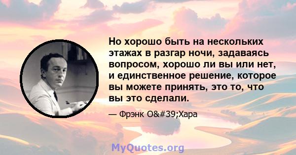 Но хорошо быть на нескольких этажах в разгар ночи, задаваясь вопросом, хорошо ли вы или нет, и единственное решение, которое вы можете принять, это то, что вы это сделали.