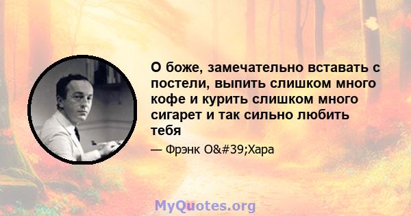 О боже, замечательно вставать с постели, выпить слишком много кофе и курить слишком много сигарет и так сильно любить тебя