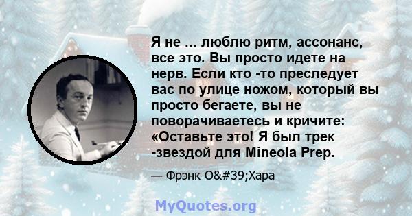 Я не ... люблю ритм, ассонанс, все это. Вы просто идете на нерв. Если кто -то преследует вас по улице ножом, который вы просто бегаете, вы не поворачиваетесь и кричите: «Оставьте это! Я был трек -звездой для Mineola