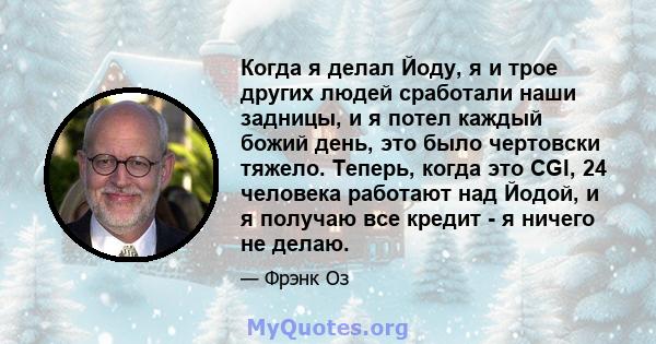 Когда я делал Йоду, я и трое других людей сработали наши задницы, и я потел каждый божий день, это было чертовски тяжело. Теперь, когда это CGI, 24 человека работают над Йодой, и я получаю все кредит - я ничего не делаю.