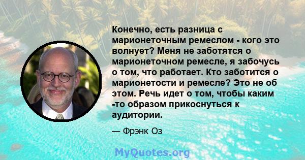 Конечно, есть разница с марионеточным ремеслом - кого это волнует? Меня не заботятся о марионеточном ремесле, я забочусь о том, что работает. Кто заботится о марионетости и ремесле? Это не об этом. Речь идет о том,