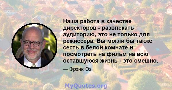 Наша работа в качестве директоров - развлекать аудиторию, это не только для режиссера. Вы могли бы также сесть в белой комнате и посмотреть на фильм на всю оставшуюся жизнь - это смешно.