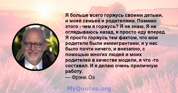 Я больше всего горжусь своими детьми, и моей семьей и родителями. Помимо этого - чем я горжусь? Я не знаю. Я не оглядываюсь назад, я просто иду вперед. Я просто горжусь тем фактом, что мои родители были иммигрантами, и