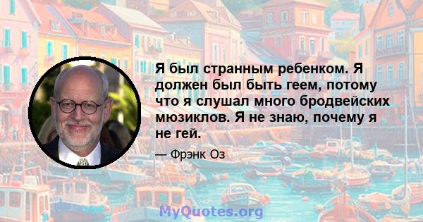 Я был странным ребенком. Я должен был быть геем, потому что я слушал много бродвейских мюзиклов. Я не знаю, почему я не гей.