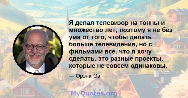 Я делал телевизор на тонны и множество лет, поэтому я не без ума от того, чтобы делать больше телевидения, но с фильмами все, что я хочу сделать, это разные проекты, которые не совсем одинаковы.