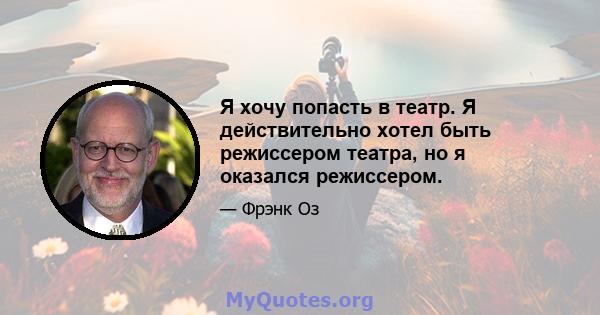 Я хочу попасть в театр. Я действительно хотел быть режиссером театра, но я оказался режиссером.