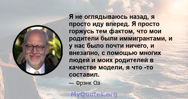 Я не оглядываюсь назад, я просто иду вперед. Я просто горжусь тем фактом, что мои родители были иммигрантами, и у нас было почти ничего, и внезапно, с помощью многих людей и моих родителей в качестве модели, я что -то