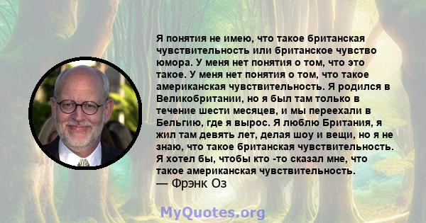 Я понятия не имею, что такое британская чувствительность или британское чувство юмора. У меня нет понятия о том, что это такое. У меня нет понятия о том, что такое американская чувствительность. Я родился в