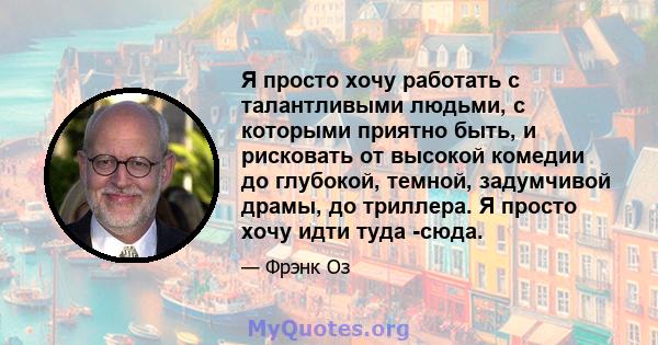 Я просто хочу работать с талантливыми людьми, с которыми приятно быть, и рисковать от высокой комедии до глубокой, темной, задумчивой драмы, до триллера. Я просто хочу идти туда -сюда.