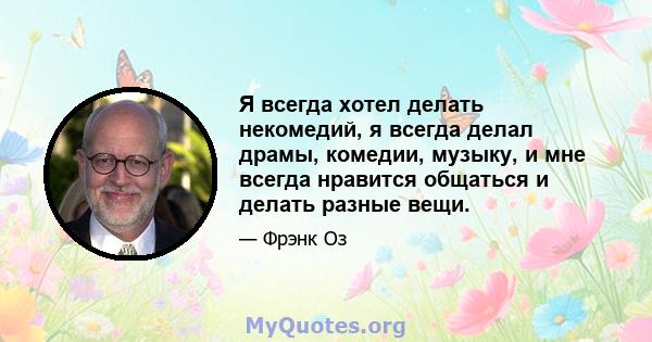 Я всегда хотел делать некомедий, я всегда делал драмы, комедии, музыку, и мне всегда нравится общаться и делать разные вещи.