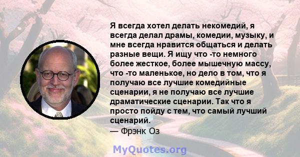 Я всегда хотел делать некомедий, я всегда делал драмы, комедии, музыку, и мне всегда нравится общаться и делать разные вещи. Я ищу что -то немного более жесткое, более мышечную массу, что -то маленькое, но дело в том,