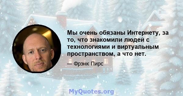 Мы очень обязаны Интернету, за то, что знакомили людей с технологиями и виртуальным пространством, а что нет.