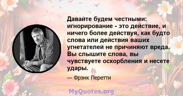 Давайте будем честными: игнорирование - это действие, и ничего более действуя, как будто слова или действия ваших угнетателей не причиняют вреда. Вы слышите слова, вы чувствуете оскорбления и несете удары.