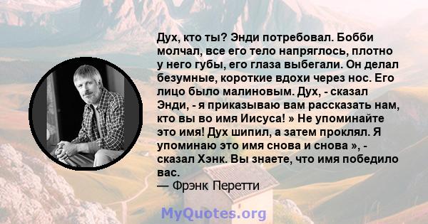 Дух, кто ты? Энди потребовал. Бобби молчал, все его тело напряглось, плотно у него губы, его глаза выбегали. Он делал безумные, короткие вдохи через нос. Его лицо было малиновым. Дух, - сказал Энди, - я приказываю вам