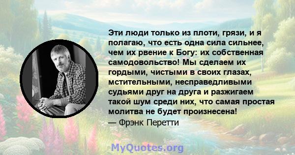 Эти люди только из плоти, грязи, и я полагаю, что есть одна сила сильнее, чем их рвение к Богу: их собственная самодовольство! Мы сделаем их гордыми, чистыми в своих глазах, мстительными, несправедливыми судьями друг на 