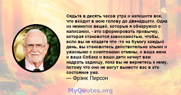 Сядьте в десять часов утра и напишите все, что входит в мою голову до двенадцати. Одна из немногих вещей, которые я обнаружил о написании, - это сформировать привычку, которая становится зависимостью, чтобы, если вы не