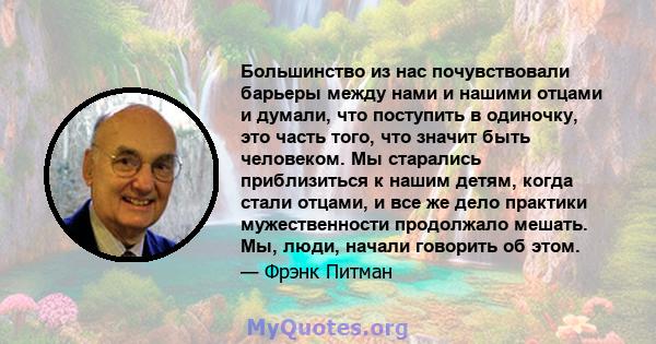 Большинство из нас почувствовали барьеры между нами и нашими отцами и думали, что поступить в одиночку, это часть того, что значит быть человеком. Мы старались приблизиться к нашим детям, когда стали отцами, и все же