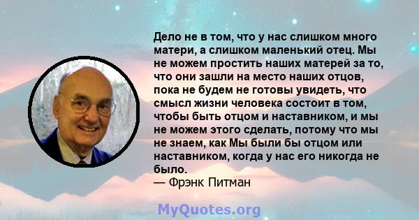 Дело не в том, что у нас слишком много матери, а слишком маленький отец. Мы не можем простить наших матерей за то, что они зашли на место наших отцов, пока не будем не готовы увидеть, что смысл жизни человека состоит в