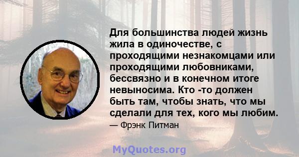 Для большинства людей жизнь жила в одиночестве, с проходящими незнакомцами или проходящими любовниками, бессвязно и в конечном итоге невыносима. Кто -то должен быть там, чтобы знать, что мы сделали для тех, кого мы