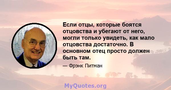 Если отцы, которые боятся отцовства и убегают от него, могли только увидеть, как мало отцовства достаточно. В основном отец просто должен быть там.