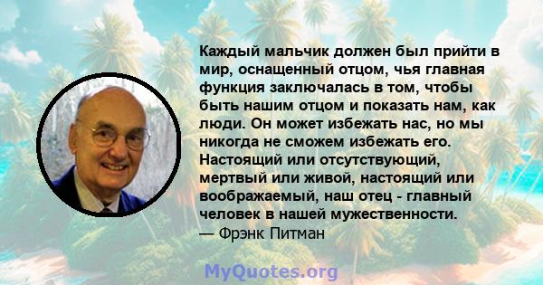 Каждый мальчик должен был прийти в мир, оснащенный отцом, чья главная функция заключалась в том, чтобы быть нашим отцом и показать нам, как люди. Он может избежать нас, но мы никогда не сможем избежать его. Настоящий